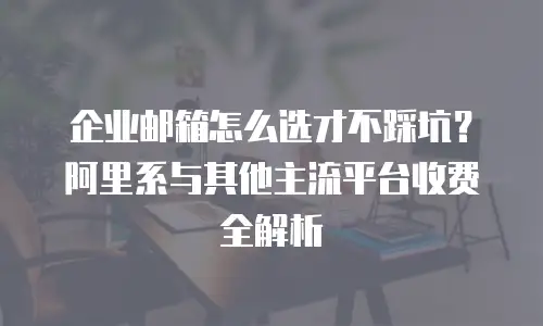 企业邮箱怎么选才不踩坑?阿里系与其他主流平台收费全解析
