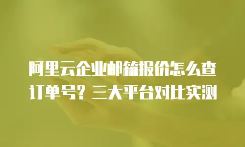 阿里云企业邮箱报价怎么查订单号？三大平台对比实测