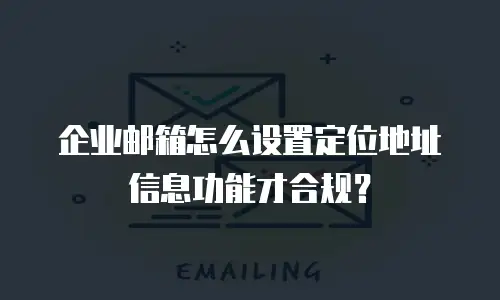 企业邮箱怎么设置定位地址信息功能才合规？