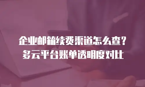 企业邮箱续费渠道怎么查？多云平台账单透明度对比