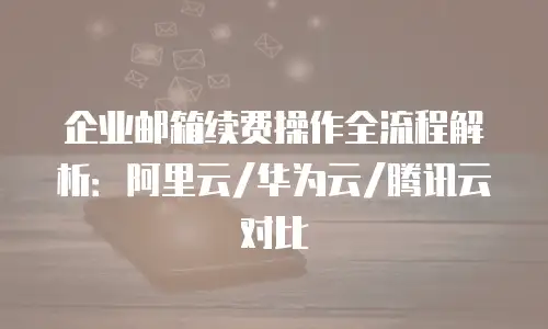 企业邮箱续费操作全流程解析：阿里云/华为云/腾讯云对比