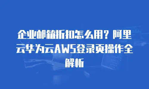 企业邮箱折扣怎么用？阿里云华为云AWS登录页操作全解析