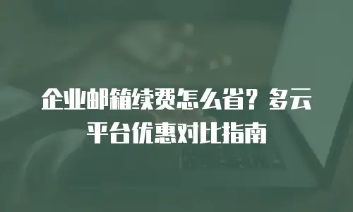企业邮箱续费怎么省?多云平台优惠对比指南
