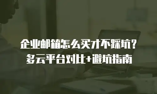 企业邮箱怎么买才不踩坑？多云平台对比+避坑指南