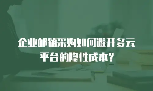 企业邮箱采购如何避开多云平台的隐性成本？