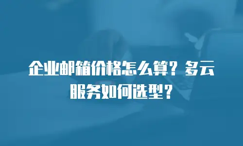 企业邮箱价格怎么算？多云服务如何选型？