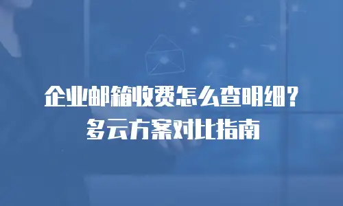 企业邮箱收费怎么查明细？多云方案对比指南