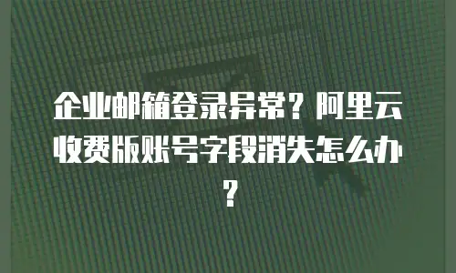 企业邮箱登录异常？阿里云收费版账号字段消失怎么办？