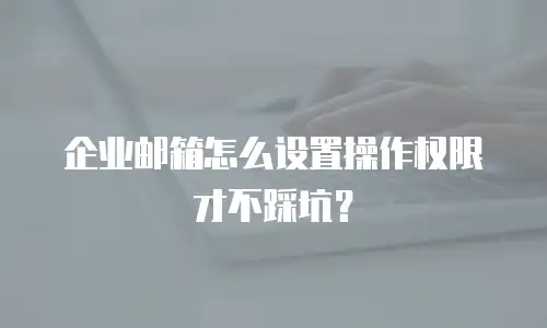 企业邮箱怎么设置操作权限才不踩坑？