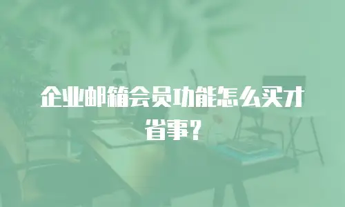 企业邮箱会员功能怎么买才省事?