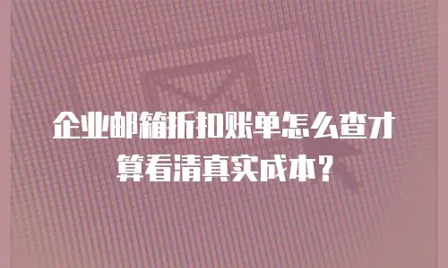 企业邮箱折扣账单怎么查才算看清真实成本？