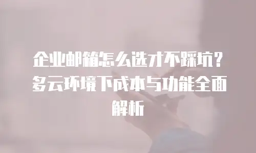 企业邮箱怎么选才不踩坑？多云环境下成本与功能全面解析