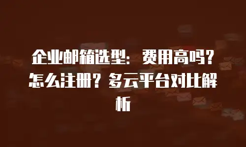 企业邮箱选型:费用高吗?怎么注册?多云平台对比解析