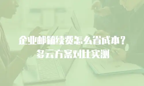 企业邮箱续费怎么省成本？多云方案对比实测