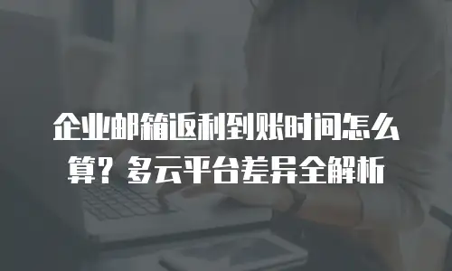 企业邮箱返利到账时间怎么算？多云平台差异全解析