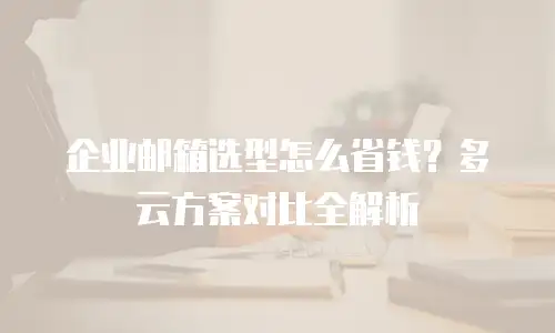 企业邮箱选型怎么省钱？多云方案对比全解析