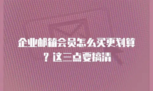企业邮箱会员怎么买更划算?这三点要搞清