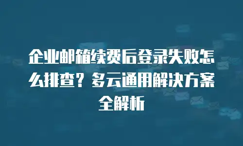 企业邮箱续费后登录失败怎么排查?多云通用解决方案全解析