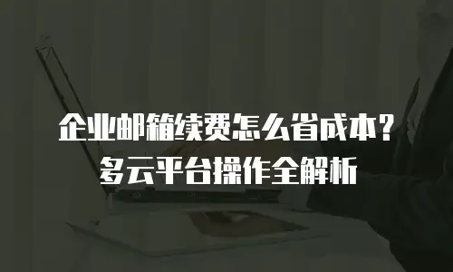 企业邮箱续费怎么省成本?多云平台操作全解析