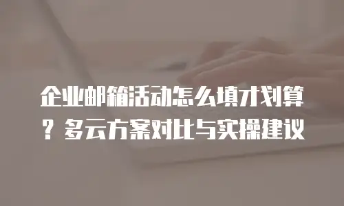 企业邮箱活动怎么填才划算？多云方案对比与实操建议
