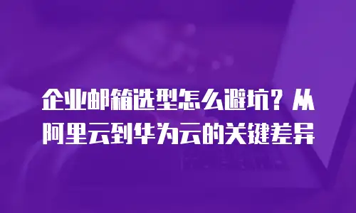 企业邮箱选型怎么避坑？从阿里云到华为云的关键差异
