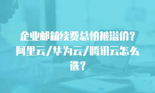 企业邮箱续费总怕被溢价？阿里云/华为云/腾讯云怎么选？