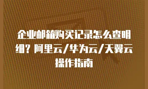 企业邮箱购买记录怎么查明细?阿里云/华为云/天翼云操作指南