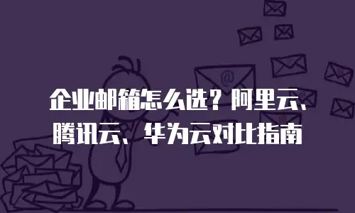 企业邮箱怎么选?阿里云、腾讯云、华为云对比指南