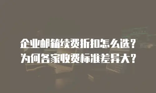 企业邮箱续费折扣怎么选?为何各家收费标准差异大?