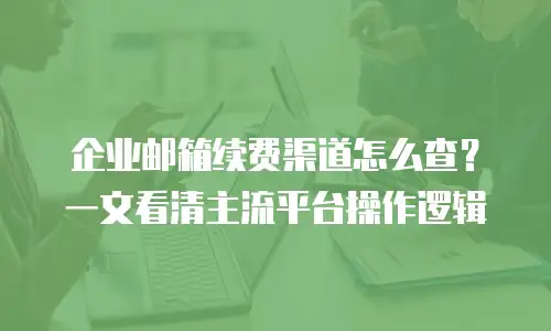 企业邮箱续费渠道怎么查？一文看清主流平台操作逻辑
