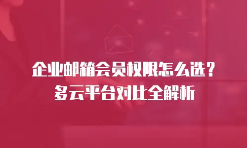 企业邮箱会员权限怎么选?多云平台对比全解析