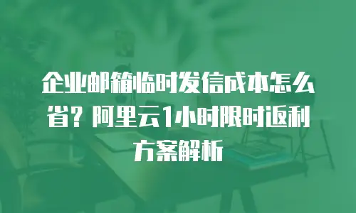 企业邮箱临时发信成本怎么省？阿里云1小时限时返利方案解析