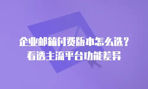 企业邮箱付费版本怎么选？看透主流平台功能差异