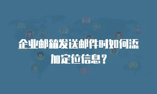 企业邮箱发送邮件时如何添加定位信息？