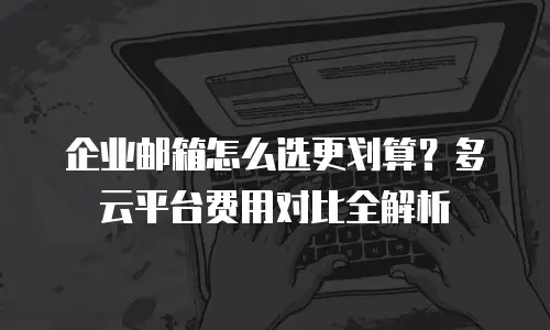 企业邮箱怎么选更划算？多云平台费用对比全解析