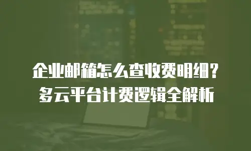 企业邮箱怎么查收费明细？多云平台计费逻辑全解析