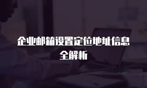 企业邮箱设置定位地址信息全解析