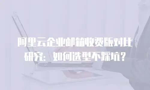 阿里云企业邮箱收费版对比研究：如何选型不踩坑？