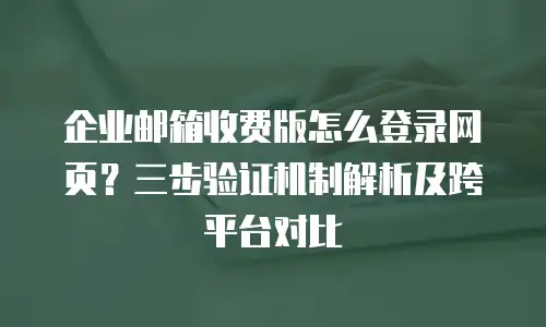 企业邮箱收费版怎么登录网页？三步验证机制解析及跨平台对比
