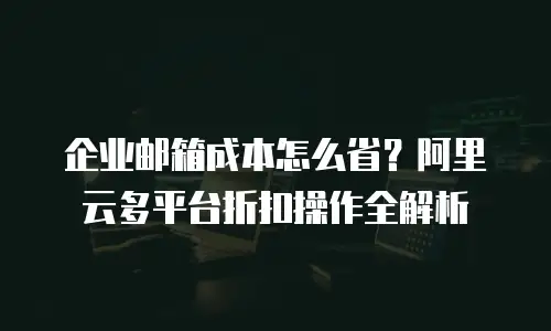 企业邮箱成本怎么省？阿里云多平台折扣操作全解析