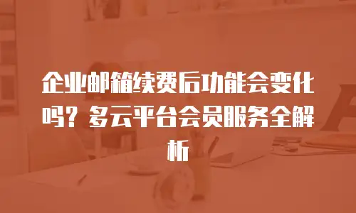 企业邮箱续费后功能会变化吗?多云平台会员服务全解析