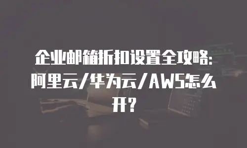 企业邮箱折扣设置全攻略：阿里云/华为云/AWS怎么开？