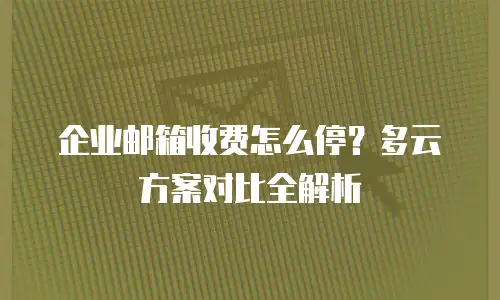 企业邮箱收费怎么停?多云方案对比全解析