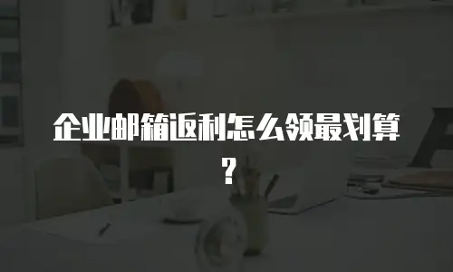 企业邮箱返利怎么领最划算？