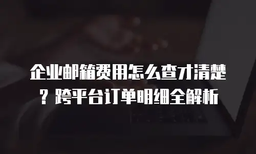 企业邮箱费用怎么查才清楚？跨平台订单明细全解析