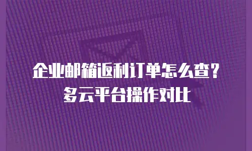 企业邮箱返利订单怎么查？多云平台操作对比