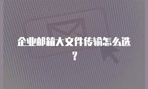 企业邮箱大文件传输怎么选？