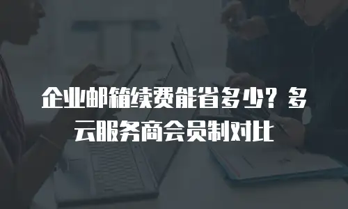 企业邮箱续费能省多少？多云服务商会员制对比