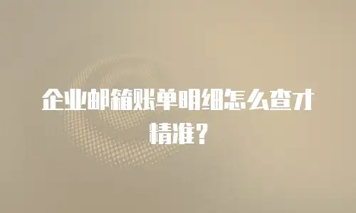 企业邮箱账单明细怎么查才精准?