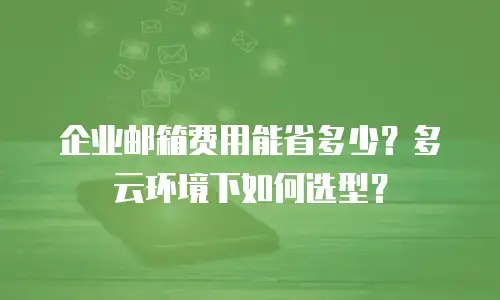 企业邮箱费用能省多少？多云环境下如何选型？